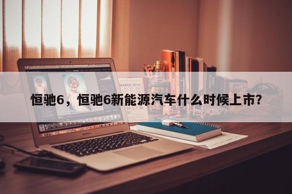 恒驰6，恒驰6新能源汽车什么时候上市？