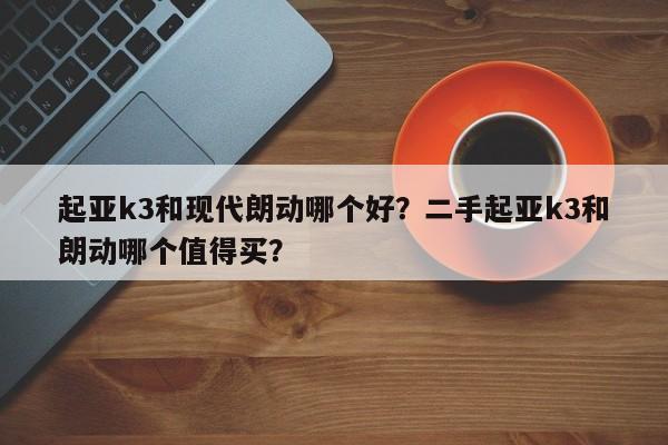 起亚k3和现代朗动哪个好？二手起亚k3和朗动哪个值得买？