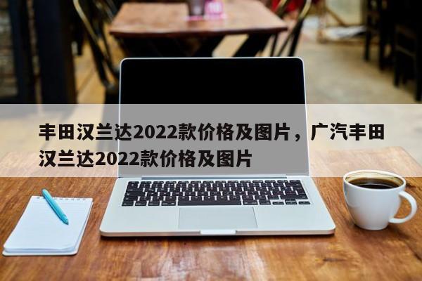 丰田汉兰达2022款价格及图片，广汽丰田汉兰达2022款价格及图片