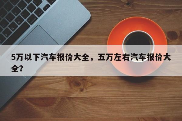 5万以下汽车报价大全，五万左右汽车报价大全？