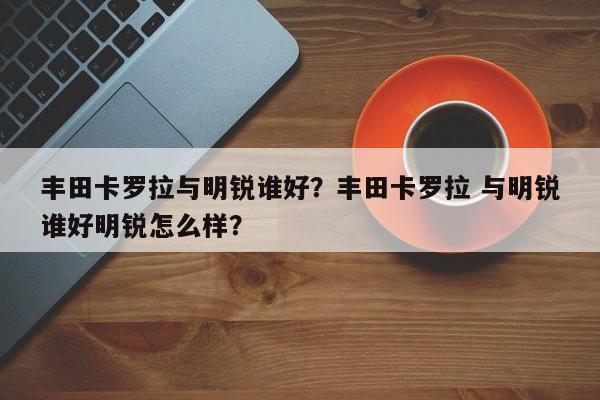 丰田卡罗拉与明锐谁好？丰田卡罗拉 与明锐谁好明锐怎么样？