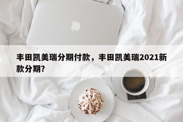 丰田凯美瑞分期付款，丰田凯美瑞2021新款分期？