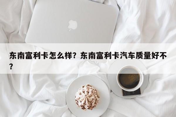 东南富利卡怎么样？东南富利卡汽车质量好不？