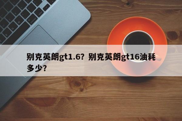 别克英朗gt1.6？别克英朗gt16油耗多少？