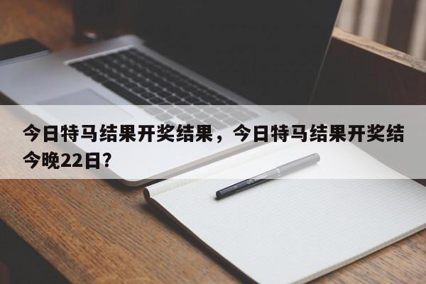 今日特马结果开奖结果，今日特马结果开奖结今晚22日？