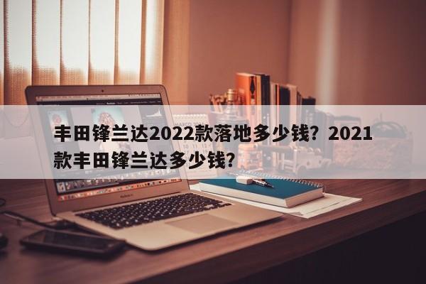 丰田锋兰达2022款落地多少钱？2021款丰田锋兰达多少钱？