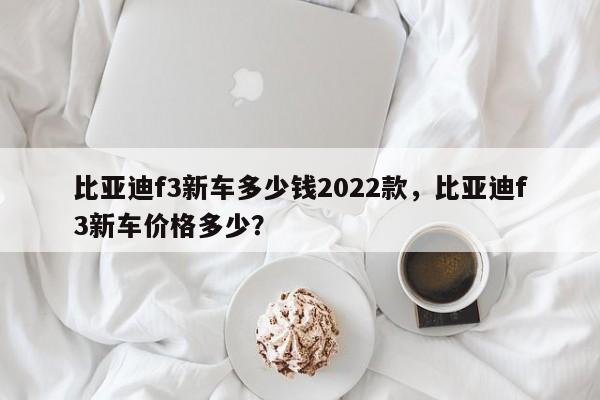 比亚迪f3新车多少钱2022款，比亚迪f3新车价格多少？