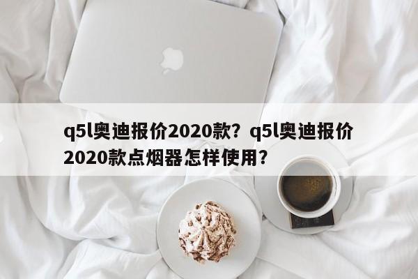 q5l奥迪报价2020款？q5l奥迪报价2020款点烟器怎样使用？