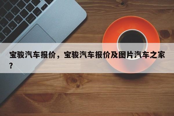 宝骏汽车报价，宝骏汽车报价及图片汽车之家？