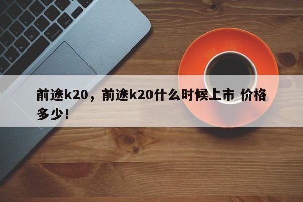 前途k20，前途k20什么时候上市 价格多少！