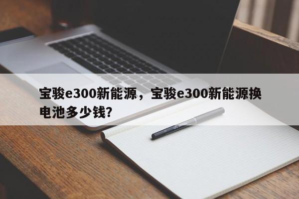 宝骏e300新能源，宝骏e300新能源换电池多少钱？